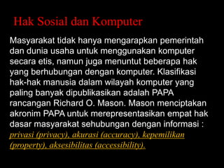 Hak Sosial dan Komputer
Masyarakat tidak hanya mengarapkan pemerintah
dan dunia usaha untuk menggunakan komputer
secara etis, namun juga menuntut beberapa hak
yang berhubungan dengan komputer. Klasifikasi
hak-hak manusia dalam wilayah komputer yang
paling banyak dipublikasikan adalah PAPA
rancangan Richard O. Mason. Mason menciptakan
akronim PAPA untuk merepresentasikan empat hak
dasar masyarakat sehubungan dengan informasi :
privasi (privacy), akurasi (accuracy), kepemilikan
(property), aksesibilitas (accessibility).

 