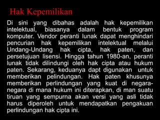 Hak Kepemilikan
Di sini yang dibahas adalah hak kepemilikan
intelektual, biasanya dalam bentuk program
komputer. Vendor peranti lunak dapat menghindari
pencurian hak kepemilikan intelektual melalui
Undang-Undang hak cipta, hak paten, dan
persetujuan lisensi. Hingga tahun 1980-an, peranti
lunak tidak dilindungi oleh hak cipta atau hukum
paten. Sekarang, keduanya dapt digunakan untuk
memberikan pelindungan. Hak paten khusunya
memberikan perlindungan yang kuat di negaranegara di mana hukum ini diterapkan, di man suatu
tiruan yang sempurna akan versi yang asli tidak
harus diperoleh untuk mendapatkan pengakuan
perlindungan hak cipta ini.

 