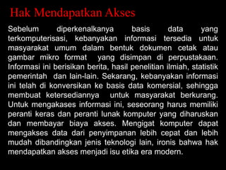 Hak Mendapatkan Akses
Sebelum
diperkenalkanya
basis
data
yang
terkomputerisasi, kebanyakan informasi tersedia untuk
masyarakat umum dalam bentuk dokumen cetak atau
gambar mikro format yang disimpan di perpustakaan.
Informasi ini berisikan berita, hasil penelitian ilmiah, statistik
pemerintah dan lain-lain. Sekarang, kebanyakan informasi
ini telah di konversikan ke basis data komersial, sehingga
membuat ketersediannya untuk masyarakat berkurang.
Untuk mengakases informasi ini, seseorang harus memiliki
peranti keras dan peranti lunak komputer yang diharuskan
dan membayar biaya akses. Mengigat komputer dapat
mengakses data dari penyimpanan lebih cepat dan lebih
mudah dibandingkan jenis teknologi lain, ironis bahwa hak
mendapatkan akses menjadi isu etika era modern.

 