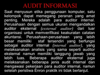 AUDIT INFORMASI
Saat menyusun etika penggunaan komputer, satu
kelompok dapat memegang peranan yang amat
penting. Mereka adalah para auditor internal.
Perusahaan dengan semua ukuran mengandalkan
auditor eksternal (exsternal auditor) dari luar
organisasi untuk memverifikasi keakuratan catatan
akuntansi. Perusahaan-perusahaan yang lebih
besar memiliki
staf tersendiri yang berfungsi
sebagai auditor internal (internal auditor), yang
melaksanakan analisis yang sama seperti auditor
eksternal namun memiliki tanggung jawab yang
lebih luas. Beberapa auditor eksternal juga
melaksanakan beberapa jenis audit internal dan
mengawasi pekerjaan para auditor internal, namun
setelah peristiwa Enron praktik ini tidak berlanjut.

 