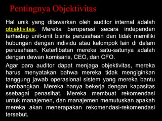 Pentingnya Objektivitas
Hal unik yang ditawarkan oleh auditor internal adalah
objektivitas. Mereka beroperasi secara independen
terhadap unit-unit bisnis perusahaan dan tidak memiliki
hubungan dengan individu atau kelompok lain di dalam
perusahaan. Keterlibatan mereka satu-satunya adalah
dengan dewan komisaris, CEO, dan CFO.
Agar para auditor dapat menjaga objektivitas, mereka
harus menyatakan bahwa mereka tidak mengiginkan
tanggung jawab operasional sistem yang mereka bantu
kembangkan. Mereka hanya bekerja dengan kapasitas
ssebagai penasihat. Mereka membuat rekomendasi
untuk manajemen, dan manajemen memutuskan apakah
mereka akan menerapakan rekomendasi-rekomendasi
tersebut.

 