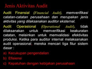 Jenis Aktivitas Audit
Audit Finansial (Financial Audit), memverifikasi
catatan-catatan perusahaan dan merupakan jenis
aktivitas yang dilaksanakan auditor eksternal.
Audit Operasional (Operational Audit), tidak
dilaksanakan untuk memverifikasi keakuratan
catatan, melainkan untuk memvalidasi efektivitas
produksi. Ketika para auditor internal melaksanakan
audit operasional, mereka mencari tiga fitur sistem
dasar :
a) Kecukupan pengendalian
b) Efisiensi
c) Kepatuhan dengan kebijakan perusahaan

 