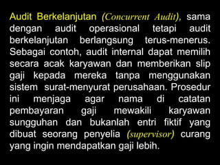 Audit Berkelanjutan (Concurrent Audit), sama
dengan audit operasional tetapi audit
berkelanjutan berlangsung terus-menerus.
Sebagai contoh, audit internal dapat memilih
secara acak karyawan dan memberikan slip
gaji kepada mereka tanpa menggunakan
sistem surat-menyurat perusahaan. Prosedur
ini menjaga agar nama di catatan
pembayaran
gaji
mewakili
karyawan
sungguhan dan bukanlah entri fiktif yang
dibuat seorang penyelia (supervisor) curang
yang ingin mendapatkan gaji lebih.

 
