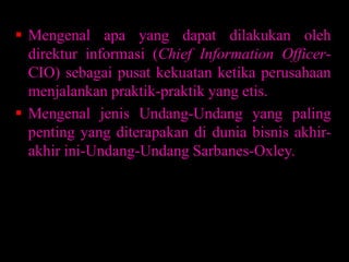  Mengenal apa yang dapat dilakukan oleh
direktur informasi (Chief Information OfficerCIO) sebagai pusat kekuatan ketika perusahaan
menjalankan praktik-praktik yang etis.
 Mengenal jenis Undang-Undang yang paling
penting yang diterapakan di dunia bisnis akhirakhir ini-Undang-Undang Sarbanes-Oxley.

 