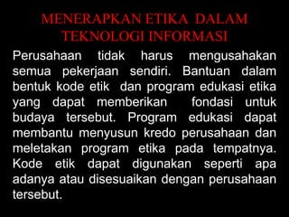 MENERAPKAN ETIKA DALAM
TEKNOLOGI INFORMASI
Perusahaan tidak harus mengusahakan
semua pekerjaan sendiri. Bantuan dalam
bentuk kode etik dan program edukasi etika
yang dapat memberikan
fondasi untuk
budaya tersebut. Program edukasi dapat
membantu menyusun kredo perusahaan dan
meletakan program etika pada tempatnya.
Kode etik dapat digunakan seperti apa
adanya atau disesuaikan dengan perusahaan
tersebut.

 