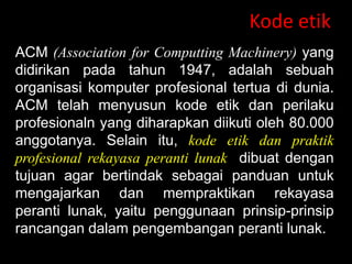 Kode etik
ACM (Association for Computting Machinery) yang
didirikan pada tahun 1947, adalah sebuah
organisasi komputer profesional tertua di dunia.
ACM telah menyusun kode etik dan perilaku
profesionaln yang diharapkan diikuti oleh 80.000
anggotanya. Selain itu, kode etik dan praktik
profesional rekayasa peranti lunak dibuat dengan
tujuan agar bertindak sebagai panduan untuk
mengajarkan dan mempraktikan rekayasa
peranti lunak, yaitu penggunaan prinsip-prinsip
rancangan dalam pengembangan peranti lunak.

 