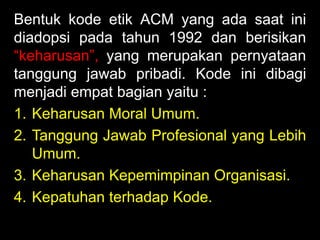 Bentuk kode etik ACM yang ada saat ini
diadopsi pada tahun 1992 dan berisikan
“keharusan”, yang merupakan pernyataan
tanggung jawab pribadi. Kode ini dibagi
menjadi empat bagian yaitu :
1. Keharusan Moral Umum.
2. Tanggung Jawab Profesional yang Lebih
Umum.
3. Keharusan Kepemimpinan Organisasi.
4. Kepatuhan terhadap Kode.

 