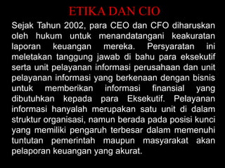 ETIKA DAN CIO
Sejak Tahun 2002, para CEO dan CFO diharuskan
oleh hukum untuk menandatangani keakuratan
laporan keuangan mereka. Persyaratan ini
meletakan tanggung jawab di bahu para eksekutif
serta unit pelayanan informasi perusahaan dan unit
pelayanan informasi yang berkenaan dengan bisnis
untuk memberikan informasi finansial yang
dibutuhkan kepada para Eksekutif. Pelayanan
informasi hanyalah merupakan satu unit di dalam
struktur organisasi, namun berada pada posisi kunci
yang memiliki pengaruh terbesar dalam memenuhi
tuntutan pemerintah maupun masyarakat akan
pelaporan keuangan yang akurat.

 