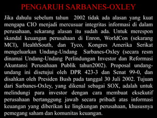 PENGARUH SARBANES-OXLEY
Jika dahulu sebelum tahun 2002 tidak ada alasan yang kuat
mengapa CIO menjadi mercusuar integritas informasi di dalam
perusahaan, sekarang alasan itu sudah ada. Untuk merespon
skandal keuangan perusahaan di Enron, WorldCon (sekarang
MCI), HealthSouth, dan Tyco, Kongres Amerika Serikat
mengeluarkan Undang-Undang Sarbanes-Oxley (secara resm
dinamai Undang-Undang Perlindungan Investor dan Reformasi
Akuntansi Perusahaan Publik tahun2002). Proposal undangundang ini disetujui oleh DPR 423-3 dan Senat 99-0, dan
disahkan oleh Presiden Bush pada tanggal 30 Juli 2002. Tujuan
dari Sarbanes-Oxley, yang dikenal sebagai SOX, adalah untuk
melindungi para investor dengan cara membuat eksekutif
perusahaan bertanggung jawab secara pribadi atas informasi
keuangan yang diberikan ke lingkungan perusahaan, khususnya
pemegang saham dan komunitas keuangan.

 