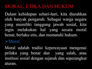 MORAL, ETIKA DAN HUKUM
Dalam kehidupan sehari-hari, kita diarahkan
oleh banyak pengaruh. Sebagai warga negara
yang memiliki tanggung jawab sosial, kita
ingin melakukan hal yang secara moral
benar, berlaku etis, dan mematuhi hukum.

Moral
Moral adalah tradisi kepercayaan mengenai
prilaku yang benar dan yang salah, atau
institusi sosial dengan sejarah dan seperangkat
aturan.

 