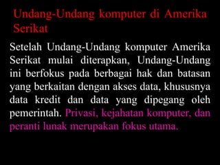 Undang-Undang komputer di Amerika
Serikat
Setelah Undang-Undang komputer Amerika
Serikat mulai diterapkan, Undang-Undang
ini berfokus pada berbagai hak dan batasan
yang berkaitan dengan akses data, khususnya
data kredit dan data yang dipegang oleh
pemerintah. Privasi, kejahatan komputer, dan
peranti lunak merupakan fokus utama.

 