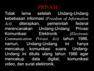PRIVASI
Tidak
lama
setelah
Undang-Undang
kebebasan informasi (Freedom of Information
Act)
diterapkan,
pemerintah
federal
merencanakan
Undang-Undang
Privasi
Komunikasi
Elektronik
(Electronic
Communication Privasi Act) tahun 1986.
namun,
Undang-Undang
ini
hanya
mencakup komunikasi suara. UndangUndang ini ditulis ulang tahun 1986 agar
mencakup
data
digital,
komunikasi
video, dan surat elektronik.

 