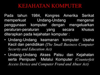 KEJAHATAN KOMPUTER
Pada tahun 1984, Kongres Amerika Serikat
memperkuat
Undang-Undang
mengenai
penggunaan komputer dengan mengeluarkan
peraturan-peraturan
yang
secara
khusus
diterapkan pada kejahatan komputer :
• Undang-Undang keamanan komputer Usaha
Kecil dan pendidikan (The Small Business Computer
Security and Education Act)
• Undang-Undang Akses Palsu dan Kejahatan
serta Penipuan Melalui Komputer (Counterfeit
Access Device and Computer Frand and Abusr Act)

 
