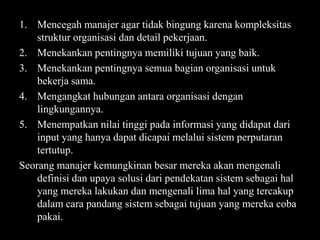 1. Mencegah manajer agar tidak bingung karena kompleksitas
struktur organisasi dan detail pekerjaan.
2. Menekankan pentingnya memiliki tujuan yang baik.
3. Menekankan pentingnya semua bagian organisasi untuk
bekerja sama.
4. Mengangkat hubungan antara organisasi dengan
lingkungannya.
5. Menempatkan nilai tinggi pada informasi yang didapat dari
input yang hanya dapat dicapai melalui sistem perputaran
tertutup.
Seorang manajer kemungkinan besar mereka akan mengenali
definisi dan upaya solusi dari pendekatan sistem sebagai hal
yang mereka lakukan dan mengenali lima hal yang tercakup
dalam cara pandang sistem sebagai tujuan yang mereka coba
pakai.

 