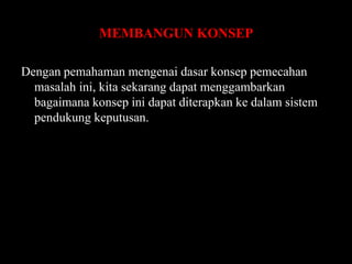 MEMBANGUN KONSEP
Dengan pemahaman mengenai dasar konsep pemecahan
masalah ini, kita sekarang dapat menggambarkan
bagaimana konsep ini dapat diterapkan ke dalam sistem
pendukung keputusan.

 