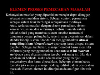 ELEMEN PROSES PEMECAHAN MASALAH
Kebanyakan masalah yang dipecahkan manajer dapat dianggap
sebagai permasalahan sistem. Sebagai contoh, perusahaan
sebagai sistem tidak berfungsi sebagaimana mestinya.
Atau, terdapat masalah dengan sistem persediaan, sistem
komisi penjualan, dan seterusnya. Solusi masalah sistem
adalah solusi yang membuat sistem tersebut memenuhi
tujuannya dengan paling baik, seperti yang dicerminkan dalam
standar kinerja sistem. Standar ini menggambarkan situasi
yang diinginkan (desired state)-apa yang harus dicapai sistem
tersebut. Sebagai tambahan, manajer tersebut harus memiliki
informasi yang menggambarkan keadaan saat ini (current
state)-apa yang dicapai sistem tersebut sekarang ini. Jika dua
keadaan ini berbeda, maka ada masalah yang menjadi
penyebabnya dan harus dipecahkan. Beberapa elemen harus
tersedia jika seorang manajer sedang terlibat dalam pemecahan
masalah. Elemen-elemen ini ditunjukan dalam figur dibawah
ini.

 