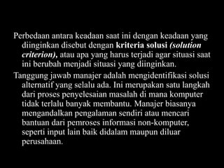 Perbedaan antara keadaan saat ini dengan keadaan yang
diinginkan disebut dengan kriteria solusi (solution
criterion), atau apa yang harus terjadi agar situasi saat
ini berubah menjadi situasi yang diinginkan.
Tanggung jawab manajer adalah mengidentifikasi solusi
alternatif yang selalu ada. Ini merupakan satu langkah
dari proses penyelesaian masalah di mana komputer
tidak terlalu banyak membantu. Manajer biasanya
mengandalkan pengalaman sendiri atau mencari
bantuan dari pemroses informasi non-komputer,
seperti input lain baik didalam maupun diluar
perusahaan.

 