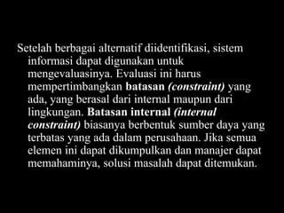 Setelah berbagai alternatif diidentifikasi, sistem
informasi dapat digunakan untuk
mengevaluasinya. Evaluasi ini harus
mempertimbangkan batasan (constraint) yang
ada, yang berasal dari internal maupun dari
lingkungan. Batasan internal (internal
constraint) biasanya berbentuk sumber daya yang
terbatas yang ada dalam perusahaan. Jika semua
elemen ini dapat dikumpulkan dan manajer dapat
memahaminya, solusi masalah dapat ditemukan.

 