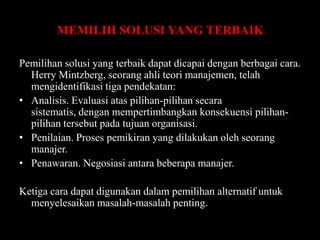 MEMILIH SOLUSI YANG TERBAIK
Pemilihan solusi yang terbaik dapat dicapai dengan berbagai cara.
Herry Mintzberg, seorang ahli teori manajemen, telah
mengidentifikasi tiga pendekatan:
• Analisis. Evaluasi atas pilihan-pilihan secara
sistematis, dengan mempertimbangkan konsekuensi pilihanpilihan tersebut pada tujuan organisasi.
• Penilaian. Proses pemikiran yang dilakukan oleh seorang
manajer.
• Penawaran. Negosiasi antara beberapa manajer.

Ketiga cara dapat digunakan dalam pemilihan alternatif untuk
menyelesaikan masalah-masalah penting.

 