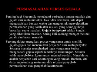 PERMASALAHAN VERSUS GEJALA
Penting bagi kita untuk memahami perbedaan antara masalah dan
gejala dari suatu masalah. Jika tidak demikian, kita dapat
menghabiskan banyak waktu dan uang untuk menyelesaikan
permasalahan yang salah atau sesuatu yang sesungguhnya
bukanlah suatu masalah. Gejala (symptom) adalah kondisi
yang dihasilkan masalah. Sering kali seorang manajer melihat
gejala dan bukan masalah.
Seorang dokter mengikuti proses yang sama untuk menilik
gejala-gejala dan menemukan penyebab dari suatu penyakit.
Seorang manajer menghadapi tugas yang sama ketika
menghadapi gejala seperti rendahnya keuntungan. Sesuatu
telah menyebabkan keuntungan menjadi rendah. Masalahnya
adalah penyebab dari keuntungan yang rendah. Bahkan, kita
dapat memandang suatu masalah sebagai penyebab
permasalahan atau penyebab kesempatan.

 