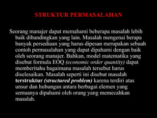 STRUKTUR PERMASALAHAN
Seorang manajer dapat memahami beberapa masalah lebih
baik dibandingkan yang lain. Masalah mengenai berapa
banyak persediaan yang harus dipesan merupakan sebuah
contoh permasalahan yang dapat dipahami dengan baik
oleh seorang manajer. Bahkan, model matematika yang
disebut formula EOQ (economic order quantity) dapat
memberitahu bagaimana masalah tersebut harus
diselesaikan. Masalah seperti ini disebut masalah
terstruktur (structured problem) karena terdiri atas
unsur dan hubungan antara berbagai elemen yang
semuanya dipahami oleh orang yang memecahkan
masalah.

 