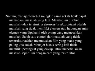Namun, manajer tersebut mungkin sama sekali tidak dapat
memahami masalah yang lain. Masalah ini disebut
masalah tidak terstruktur (unstructured problem) adalah
masalah yang tidak memiliki elemen atau hubungan antar
elemen yang dipahami oleh orang yang memecahkan
masalah. Salah satu contoh dari masalah yang tidak
terstruktur adalah memutuskan film yang mana yang
paling kita sukai. Manajer bisnis sering kali tidak
memiliki perangkat yang cukup untuk menefinisikan
masalah seperti ini dengan cara yang terstruktur

 