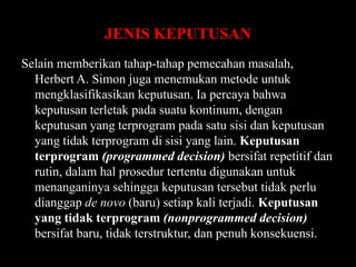 JENIS KEPUTUSAN
Selain memberikan tahap-tahap pemecahan masalah,
Herbert A. Simon juga menemukan metode untuk
mengklasifikasikan keputusan. Ia percaya bahwa
keputusan terletak pada suatu kontinum, dengan
keputusan yang terprogram pada satu sisi dan keputusan
yang tidak terprogram di sisi yang lain. Keputusan
terprogram (programmed decision) bersifat repetitif dan
rutin, dalam hal prosedur tertentu digunakan untuk
menanganinya sehingga keputusan tersebut tidak perlu
dianggap de novo (baru) setiap kali terjadi. Keputusan
yang tidak terprogram (nonprogrammed decision)
bersifat baru, tidak terstruktur, dan penuh konsekuensi.

 