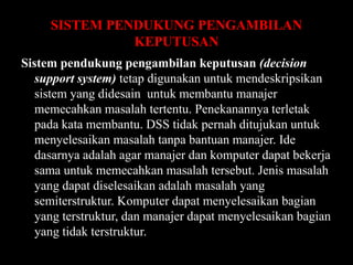 SISTEM PENDUKUNG PENGAMBILAN
KEPUTUSAN
Sistem pendukung pengambilan keputusan (decision
support system) tetap digunakan untuk mendeskripsikan
sistem yang didesain untuk membantu manajer
memecahkan masalah tertentu. Penekanannya terletak
pada kata membantu. DSS tidak pernah ditujukan untuk
menyelesaikan masalah tanpa bantuan manajer. Ide
dasarnya adalah agar manajer dan komputer dapat bekerja
sama untuk memecahkan masalah tersebut. Jenis masalah
yang dapat diselesaikan adalah masalah yang
semiterstruktur. Komputer dapat menyelesaikan bagian
yang terstruktur, dan manajer dapat menyelesaikan bagian
yang tidak terstruktur.

 