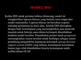 MODEL DSS
Ketika DSS untuk pertama kalinya dirancang, model ini
menghasilkan laporan khusus yang berkala serta output dari
model matematika. Laporan khusus ini berisikan respons
terhadap permintaan ke basis data. Setelah DSS diterapkan
dengan baik, kemampuan yang memungkinkan para pemecah
masalah untuk bekerja sama dalam kelompok ditambahkan
kedalam model tersebut. Penambahan peranti lunak groupware
memungkinkan sistem tersebut untuk berfungsi sebagai sistem
pendukung pengambilan keputusan kelompok (group decision
support system-GDSS) yang terbaru, kemampuan kecerdasan
buatan juga telah ditambahkan beserta kemampuan untuk
terlibat dalam OLAP.

 