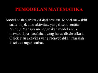 PEMODELAN MATEMATIKA
Model adalah abstraksi dari sesuatu. Model mewakili
suatu objek atau aktivitas, yang disebut entitas
(entity). Manajer menggunakan model untuk
mewakili permasalahan yang harus diselesaikan.
Objek atau aktivitas yang menyebabkan masalah
disebut dengan entitas.

 