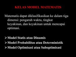 KELAS MODEL MATEMATIS
Matematis dapat diklasifikasikan ke dalam tiga
dimensi: pengaruh waktu, tingkat
keyakinan, dan keyakinan untuk mencapai
optimasi.
Model Statis atau Dinamis
Model Probabilitas atau Deterministik
Model Optimisasi atau Suboptimisasi

 