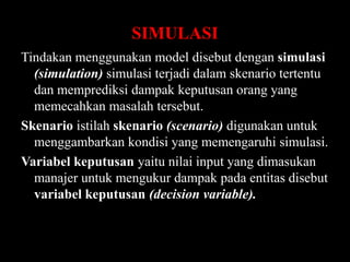 SIMULASI
Tindakan menggunakan model disebut dengan simulasi
(simulation) simulasi terjadi dalam skenario tertentu
dan memprediksi dampak keputusan orang yang
memecahkan masalah tersebut.
Skenario istilah skenario (scenario) digunakan untuk
menggambarkan kondisi yang memengaruhi simulasi.
Variabel keputusan yaitu nilai input yang dimasukan
manajer untuk mengukur dampak pada entitas disebut
variabel keputusan (decision variable).

 