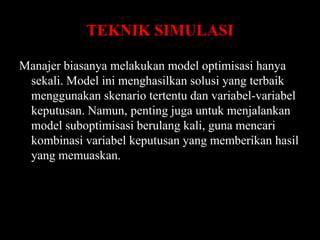TEKNIK SIMULASI
Manajer biasanya melakukan model optimisasi hanya
sekali. Model ini menghasilkan solusi yang terbaik
menggunakan skenario tertentu dan variabel-variabel
keputusan. Namun, penting juga untuk menjalankan
model suboptimisasi berulang kali, guna mencari
kombinasi variabel keputusan yang memberikan hasil
yang memuaskan.

 