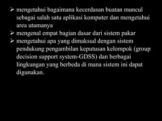 mengetahui bagaimana kecerdasan buatan muncul
sebagai salah satu aplikasi komputer dan mengetahui
area utamanya
 mengenal empat bagian dasar dari sistem pakar
 mengetahui apa yang dimaksud dengan sistem
pendukung pengambilan keputusan kelompok (group
decision support system-GDSS) dan berbagai
lingkungan yang berbeda di mana sistem ini dapat
digunakan.

 