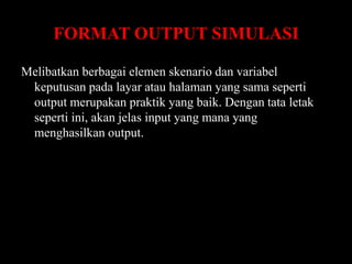 FORMAT OUTPUT SIMULASI
Melibatkan berbagai elemen skenario dan variabel
keputusan pada layar atau halaman yang sama seperti
output merupakan praktik yang baik. Dengan tata letak
seperti ini, akan jelas input yang mana yang
menghasilkan output.

 