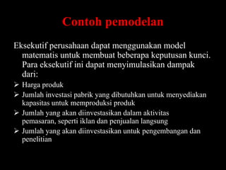 Contoh pemodelan
Eksekutif perusahaan dapat menggunakan model
matematis untuk membuat beberapa keputusan kunci.
Para eksekutif ini dapat menyimulasikan dampak
dari:
 Harga produk
 Jumlah investasi pabrik yang dibutuhkan untuk menyediakan
kapasitas untuk memproduksi produk
 Jumlah yang akan diinvestasikan dalam aktivitas
pemasaran, seperti iklan dan penjualan langsung
 Jumlah yang akan diinvestasikan untuk pengembangan dan
penelitian

 