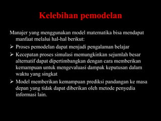 Kelebihan pemodelan
Manajer yang menggunakan model matematika bisa mendapat
manfaat melalui hal-hal berikut:
 Proses pemodelan dapat menjadi pengalaman belajar
 Kecepatan proses simulasi memungkinkan sejumlah besar
alternatif dapat dipertimbangkan dengan cara memberikan
kemampuan untuk mengevaluasi dampak keputusan dalam
waktu yang singkat
 Model memberikan kemampuan prediksi pandangan ke masa
depan yang tidak dapat diberikan oleh metode penyedia
informasi lain.

 