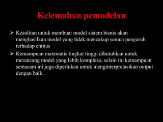 Kelemahan pemodelan
 Kesulitan untuk membuat model sistem bisnis akan
menghasilkan model yang tidak mencakup semua pengaruh
terhadap entitas
 Kemampuan matematis tingkat tinggi dibutuhkan untuk
merancang model yang lebih kompleks, selain itu kemampuan
semacam ini juga diperlukan untuk menginterpretasikan output
dengan baik.

 