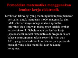 Pemodelan matematika menggunakan
lembar kerja elektronik
Terobosan teknologi yang memungkinkan para pemecah
persoalan untuk menyusun model matematika dan
tidak sekedar hanya mengandalkan spesialis
informasi atau ilmuwan manajemen adalah lembar
kerja elektronik. Sebelum adanya lembar kerja
(spreadsheet), model matematika di program dalam
bahasa pemrograman teknis seperti fortran atau
APL, yang berada diluar kompetensi para pemecah
masalah yang tidak memiliki latar belakang
komputer.

 