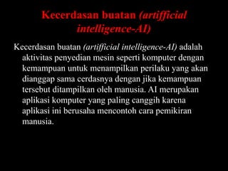 Kecerdasan buatan (artifficial
intelligence-AI)
Kecerdasan buatan (artifficial intelligence-AI) adalah
aktivitas penyedian mesin seperti komputer dengan
kemampuan untuk menampilkan perilaku yang akan
dianggap sama cerdasnya dengan jika kemampuan
tersebut ditampilkan oleh manusia. AI merupakan
aplikasi komputer yang paling canggih karena
aplikasi ini berusaha mencontoh cara pemikiran
manusia.

 