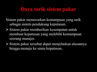 Daya tarik sistem pakar
Sistem pakar menawarkan kemampuan yang unik
sebagai sistem pendukung keputusan.
 Sistem pakar memberikan kesempatan untuk
membuat keputusan yang melebihi kemampuan
seorang manajer.
 Sistem pakar tersebut dapat menjelaskan alasannya
hingga menuju ke suatu keputusan.

 