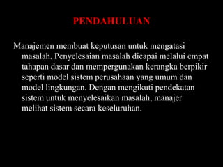 PENDAHULUAN
Manajemen membuat keputusan untuk mengatasi
masalah. Penyelesaian masalah dicapai melalui empat
tahapan dasar dan mempergunakan kerangka berpikir
seperti model sistem perusahaan yang umum dan
model lingkungan. Dengan mengikuti pendekatan
sistem untuk menyelesaikan masalah, manajer
melihat sistem secara keseluruhan.

 