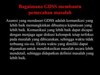 Bagaimana GDSS membantu
pemecahan masalah
Asumsi yang mendasari GDSS adalah komunikasi yang
lebih baik memungkinkan dibuatnya keputusan yang
lebih baik. Komunikasi yang lebih baik dapat dicapai
dengan menjaga agar diskusi kelompok tetap terfokus
pada masalah yang dibicarakan, sehingga waktu tidak
terbuang sia-sia. Ekstra waktu yang dimiliki dapat
digunakan untuk mendiskusikan masalah secara lebih
mendetail, sehingga didapatkan definisi masalah yang
lebih baik.

 