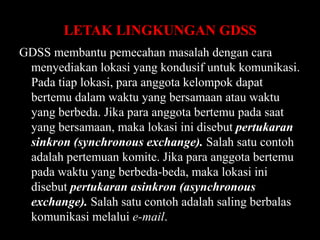 LETAK LINGKUNGAN GDSS
GDSS membantu pemecahan masalah dengan cara
menyediakan lokasi yang kondusif untuk komunikasi.
Pada tiap lokasi, para anggota kelompok dapat
bertemu dalam waktu yang bersamaan atau waktu
yang berbeda. Jika para anggota bertemu pada saat
yang bersamaan, maka lokasi ini disebut pertukaran
sinkron (synchronous exchange). Salah satu contoh
adalah pertemuan komite. Jika para anggota bertemu
pada waktu yang berbeda-beda, maka lokasi ini
disebut pertukaran asinkron (asynchronous
exchange). Salah satu contoh adalah saling berbalas
komunikasi melalui e-mail.

 