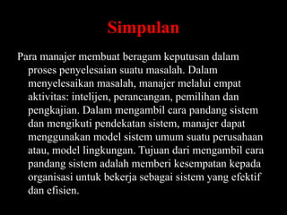 Simpulan
Para manajer membuat beragam keputusan dalam
proses penyelesaian suatu masalah. Dalam
menyelesaikan masalah, manajer melalui empat
aktivitas: intelijen, perancangan, pemilihan dan
pengkajian. Dalam mengambil cara pandang sistem
dan mengikuti pendekatan sistem, manajer dapat
menggunakan model sistem umum suatu perusahaan
atau, model lingkungan. Tujuan dari mengambil cara
pandang sistem adalah memberi kesempatan kepada
organisasi untuk bekerja sebagai sistem yang efektif
dan efisien.

 