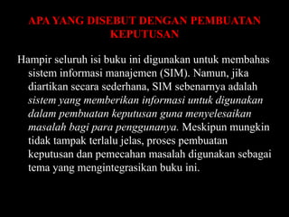 APA YANG DISEBUT DENGAN PEMBUATAN
KEPUTUSAN
Hampir seluruh isi buku ini digunakan untuk membahas
sistem informasi manajemen (SIM). Namun, jika
diartikan secara sederhana, SIM sebenarnya adalah
sistem yang memberikan informasi untuk digunakan
dalam pembuatan keputusan guna menyelesaikan
masalah bagi para penggunanya. Meskipun mungkin
tidak tampak terlalu jelas, proses pembuatan
keputusan dan pemecahan masalah digunakan sebagai
tema yang mengintegrasikan buku ini.

 