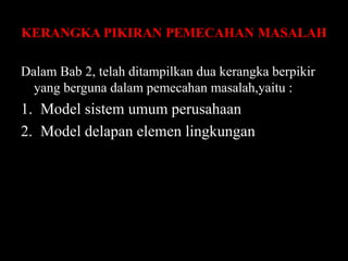 KERANGKA PIKIRAN PEMECAHAN MASALAH
Dalam Bab 2, telah ditampilkan dua kerangka berpikir
yang berguna dalam pemecahan masalah,yaitu :

1. Model sistem umum perusahaan
2. Model delapan elemen lingkungan

 