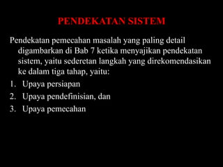 PENDEKATAN SISTEM
Pendekatan pemecahan masalah yang paling detail
digambarkan di Bab 7 ketika menyajikan pendekatan
sistem, yaitu sederetan langkah yang direkomendasikan
ke dalam tiga tahap, yaitu:
1. Upaya persiapan
2. Upaya pendefinisian, dan
3. Upaya pemecahan

 