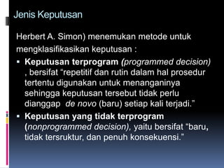Jenis Keputusan

Herbert A. Simon) menemukan metode untuk
mengklasifikasikan keputusan :
 Keputusan terprogram (programmed decision)
  , bersifat “repetitif dan rutin dalam hal prosedur
  tertentu digunakan untuk menanganinya
  sehingga keputusan tersebut tidak perlu
  dianggap de novo (baru) setiap kali terjadi.”
 Keputusan yang tidak terprogram
  (nonprogrammed decision), yaitu bersifat “baru,
  tidak tersruktur, dan penuh konsekuensi.”
 