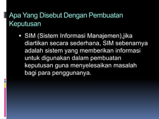 Apa Yang Disebut Dengan Pembuatan
Keputusan
   SIM (Sistem Informasi Manajemen),jika
    diartikan secara sederhana, SIM sebenarnya
    adalah sistem yang memberikan informasi
    untuk digunakan dalam pembuatan
    keputusan guna menyelesaikan masalah
    bagi para penggunanya.
 